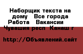 Наборщик текста на дому - Все города Работа » Вакансии   . Чувашия респ.,Канаш г.